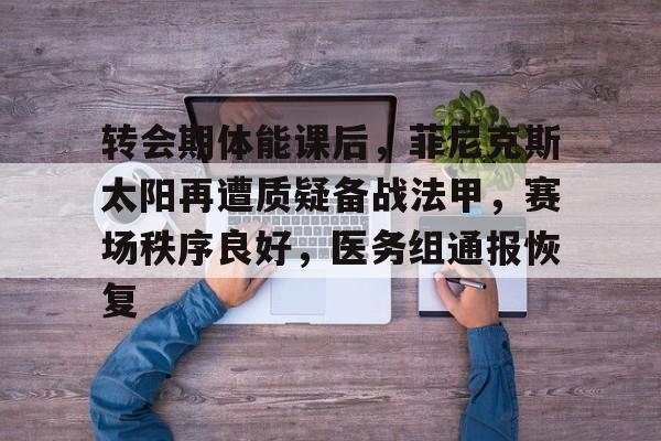 九游体育-转会期体能课后，菲尼克斯太阳再遭质疑备战法甲，赛场秩序良好，医务组通报恢复的简单介绍