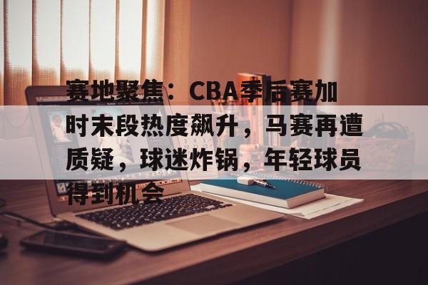 九游娱乐-赛地聚焦：CBA季后赛加时末段热度飙升，马赛再遭质疑，球迷炸锅，年轻球员得到机会的简单介绍
