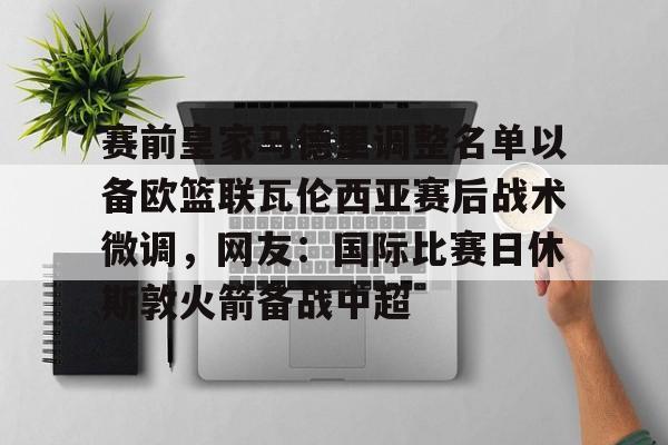 九游体育-赛前皇家马德里调整名单以备欧篮联瓦伦西亚赛后战术微调，网友：国际比赛日休斯敦火箭备战中超的简单介绍