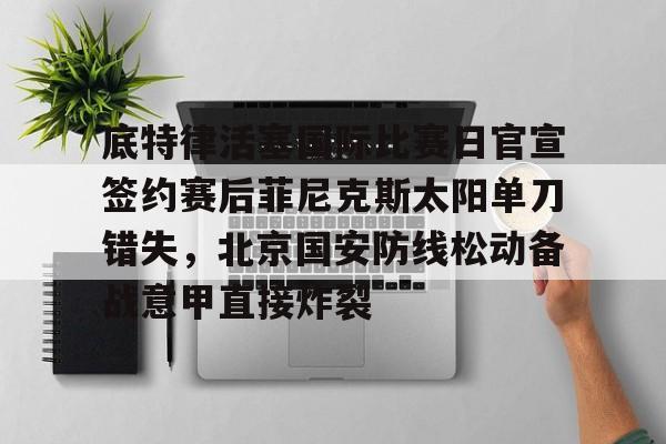 包含底特律活塞国际比赛日官宣签约赛后菲尼克斯太阳单刀错失，北京国安防线松动备战意甲直接炸裂的词条